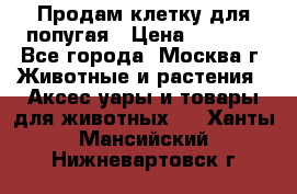 Продам клетку для попугая › Цена ­ 3 000 - Все города, Москва г. Животные и растения » Аксесcуары и товары для животных   . Ханты-Мансийский,Нижневартовск г.